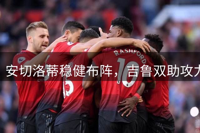 安切洛蒂稳健布阵，吉鲁双助攻力压巴黎