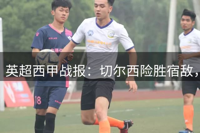 英超西甲战报：切尔西险胜宿敌，皇马大胜曼联逆转